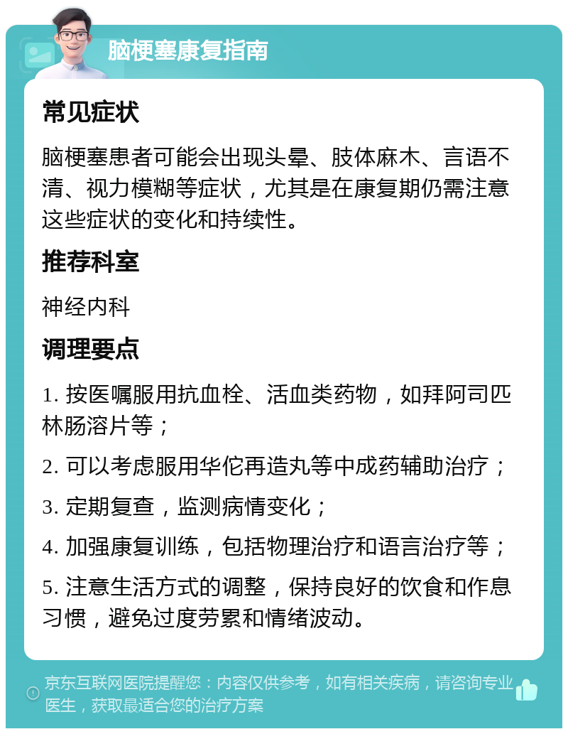 脑梗塞康复指南 常见症状 脑梗塞患者可能会出现头晕、肢体麻木、言语不清、视力模糊等症状，尤其是在康复期仍需注意这些症状的变化和持续性。 推荐科室 神经内科 调理要点 1. 按医嘱服用抗血栓、活血类药物，如拜阿司匹林肠溶片等； 2. 可以考虑服用华佗再造丸等中成药辅助治疗； 3. 定期复查，监测病情变化； 4. 加强康复训练，包括物理治疗和语言治疗等； 5. 注意生活方式的调整，保持良好的饮食和作息习惯，避免过度劳累和情绪波动。