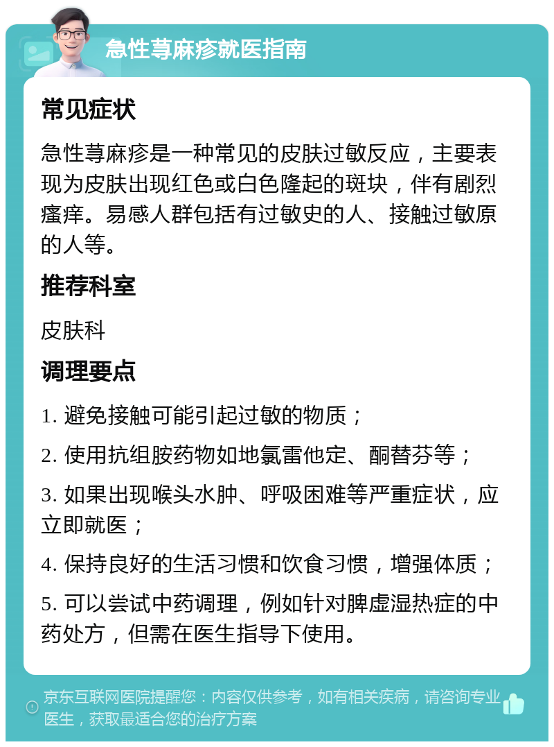 急性荨麻疹就医指南 常见症状 急性荨麻疹是一种常见的皮肤过敏反应，主要表现为皮肤出现红色或白色隆起的斑块，伴有剧烈瘙痒。易感人群包括有过敏史的人、接触过敏原的人等。 推荐科室 皮肤科 调理要点 1. 避免接触可能引起过敏的物质； 2. 使用抗组胺药物如地氯雷他定、酮替芬等； 3. 如果出现喉头水肿、呼吸困难等严重症状，应立即就医； 4. 保持良好的生活习惯和饮食习惯，增强体质； 5. 可以尝试中药调理，例如针对脾虚湿热症的中药处方，但需在医生指导下使用。