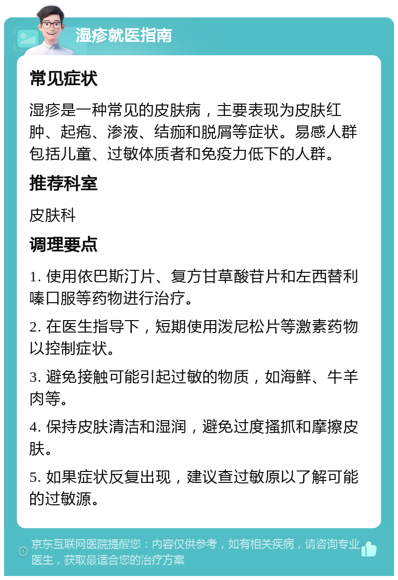 湿疹就医指南 常见症状 湿疹是一种常见的皮肤病，主要表现为皮肤红肿、起疱、渗液、结痂和脱屑等症状。易感人群包括儿童、过敏体质者和免疫力低下的人群。 推荐科室 皮肤科 调理要点 1. 使用依巴斯汀片、复方甘草酸苷片和左西替利嗪口服等药物进行治疗。 2. 在医生指导下，短期使用泼尼松片等激素药物以控制症状。 3. 避免接触可能引起过敏的物质，如海鲜、牛羊肉等。 4. 保持皮肤清洁和湿润，避免过度搔抓和摩擦皮肤。 5. 如果症状反复出现，建议查过敏原以了解可能的过敏源。