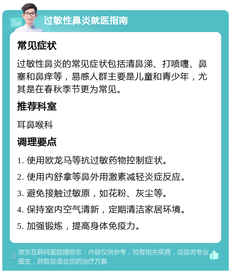 过敏性鼻炎就医指南 常见症状 过敏性鼻炎的常见症状包括清鼻涕、打喷嚏、鼻塞和鼻痒等，易感人群主要是儿童和青少年，尤其是在春秋季节更为常见。 推荐科室 耳鼻喉科 调理要点 1. 使用欧龙马等抗过敏药物控制症状。 2. 使用内舒拿等鼻外用激素减轻炎症反应。 3. 避免接触过敏原，如花粉、灰尘等。 4. 保持室内空气清新，定期清洁家居环境。 5. 加强锻炼，提高身体免疫力。