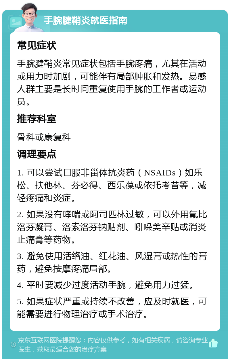 手腕腱鞘炎就医指南 常见症状 手腕腱鞘炎常见症状包括手腕疼痛，尤其在活动或用力时加剧，可能伴有局部肿胀和发热。易感人群主要是长时间重复使用手腕的工作者或运动员。 推荐科室 骨科或康复科 调理要点 1. 可以尝试口服非甾体抗炎药（NSAIDs）如乐松、扶他林、芬必得、西乐葆或依托考昔等，减轻疼痛和炎症。 2. 如果没有哮喘或阿司匹林过敏，可以外用氟比洛芬凝膏、洛索洛芬钠贴剂、吲哚美辛贴或消炎止痛膏等药物。 3. 避免使用活络油、红花油、风湿膏或热性的膏药，避免按摩疼痛局部。 4. 平时要减少过度活动手腕，避免用力过猛。 5. 如果症状严重或持续不改善，应及时就医，可能需要进行物理治疗或手术治疗。