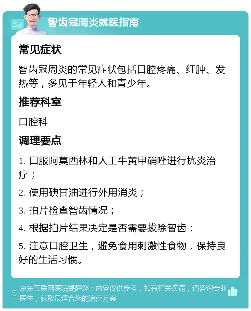 智齿冠周炎就医指南 常见症状 智齿冠周炎的常见症状包括口腔疼痛、红肿、发热等，多见于年轻人和青少年。 推荐科室 口腔科 调理要点 1. 口服阿莫西林和人工牛黄甲硝唑进行抗炎治疗； 2. 使用碘甘油进行外用消炎； 3. 拍片检查智齿情况； 4. 根据拍片结果决定是否需要拔除智齿； 5. 注意口腔卫生，避免食用刺激性食物，保持良好的生活习惯。