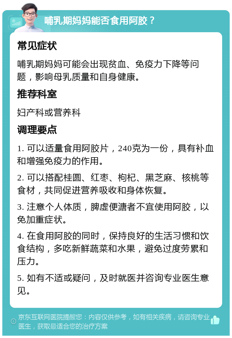 哺乳期妈妈能否食用阿胶？ 常见症状 哺乳期妈妈可能会出现贫血、免疫力下降等问题，影响母乳质量和自身健康。 推荐科室 妇产科或营养科 调理要点 1. 可以适量食用阿胶片，240克为一份，具有补血和增强免疫力的作用。 2. 可以搭配桂圆、红枣、枸杞、黑芝麻、核桃等食材，共同促进营养吸收和身体恢复。 3. 注意个人体质，脾虚便溏者不宜使用阿胶，以免加重症状。 4. 在食用阿胶的同时，保持良好的生活习惯和饮食结构，多吃新鲜蔬菜和水果，避免过度劳累和压力。 5. 如有不适或疑问，及时就医并咨询专业医生意见。