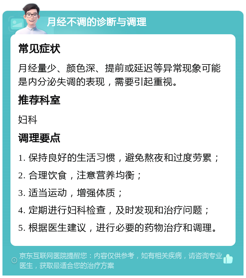 月经不调的诊断与调理 常见症状 月经量少、颜色深、提前或延迟等异常现象可能是内分泌失调的表现，需要引起重视。 推荐科室 妇科 调理要点 1. 保持良好的生活习惯，避免熬夜和过度劳累； 2. 合理饮食，注意营养均衡； 3. 适当运动，增强体质； 4. 定期进行妇科检查，及时发现和治疗问题； 5. 根据医生建议，进行必要的药物治疗和调理。