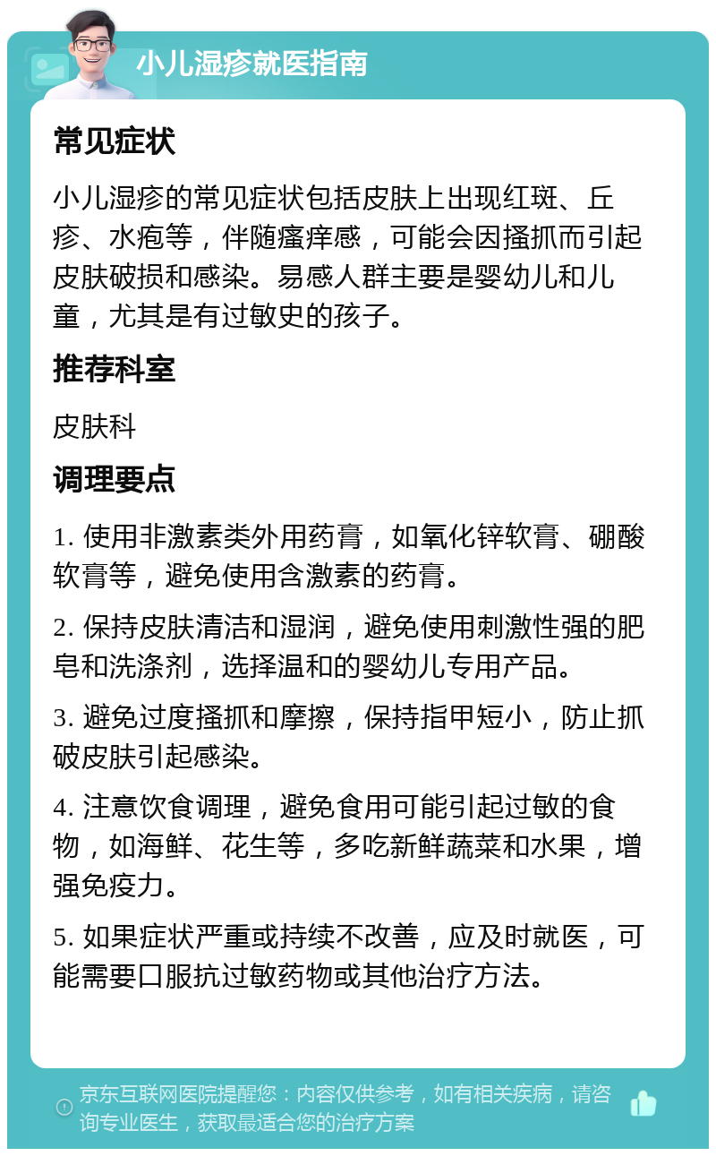 小儿湿疹就医指南 常见症状 小儿湿疹的常见症状包括皮肤上出现红斑、丘疹、水疱等，伴随瘙痒感，可能会因搔抓而引起皮肤破损和感染。易感人群主要是婴幼儿和儿童，尤其是有过敏史的孩子。 推荐科室 皮肤科 调理要点 1. 使用非激素类外用药膏，如氧化锌软膏、硼酸软膏等，避免使用含激素的药膏。 2. 保持皮肤清洁和湿润，避免使用刺激性强的肥皂和洗涤剂，选择温和的婴幼儿专用产品。 3. 避免过度搔抓和摩擦，保持指甲短小，防止抓破皮肤引起感染。 4. 注意饮食调理，避免食用可能引起过敏的食物，如海鲜、花生等，多吃新鲜蔬菜和水果，增强免疫力。 5. 如果症状严重或持续不改善，应及时就医，可能需要口服抗过敏药物或其他治疗方法。