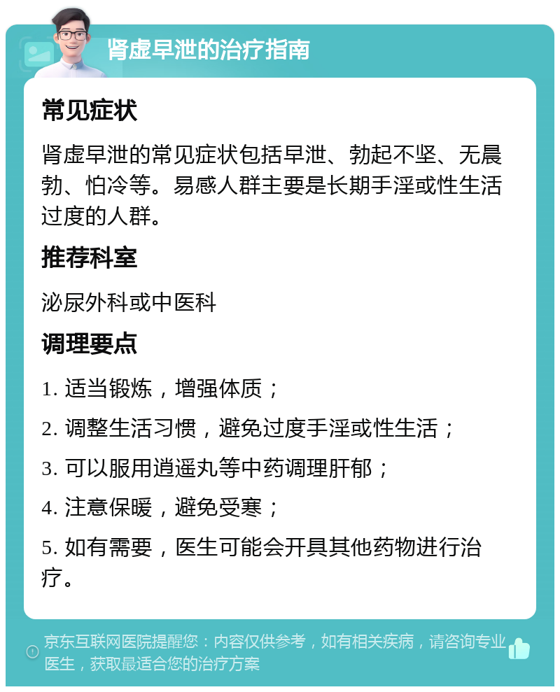 肾虚早泄的治疗指南 常见症状 肾虚早泄的常见症状包括早泄、勃起不坚、无晨勃、怕冷等。易感人群主要是长期手淫或性生活过度的人群。 推荐科室 泌尿外科或中医科 调理要点 1. 适当锻炼，增强体质； 2. 调整生活习惯，避免过度手淫或性生活； 3. 可以服用逍遥丸等中药调理肝郁； 4. 注意保暖，避免受寒； 5. 如有需要，医生可能会开具其他药物进行治疗。