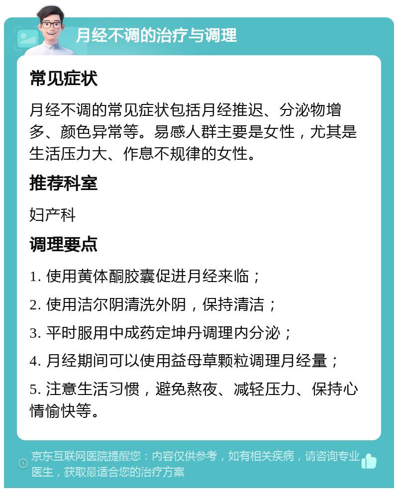 月经不调的治疗与调理 常见症状 月经不调的常见症状包括月经推迟、分泌物增多、颜色异常等。易感人群主要是女性，尤其是生活压力大、作息不规律的女性。 推荐科室 妇产科 调理要点 1. 使用黄体酮胶囊促进月经来临； 2. 使用洁尔阴清洗外阴，保持清洁； 3. 平时服用中成药定坤丹调理内分泌； 4. 月经期间可以使用益母草颗粒调理月经量； 5. 注意生活习惯，避免熬夜、减轻压力、保持心情愉快等。