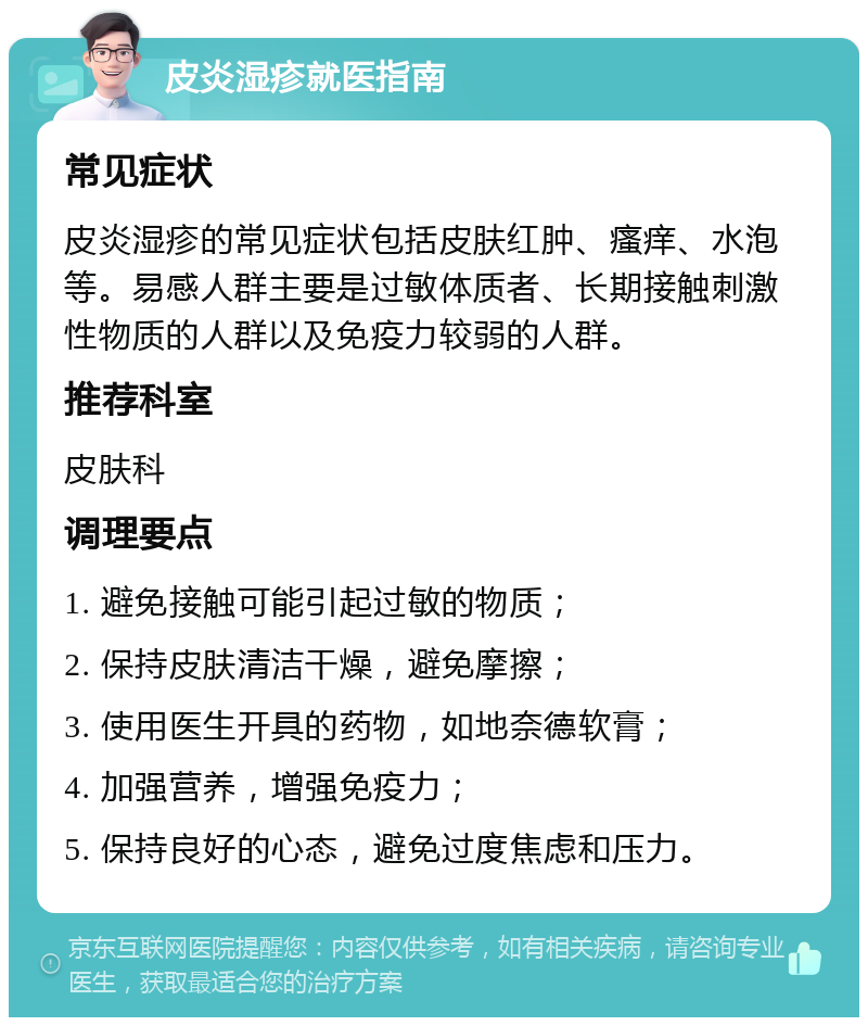 皮炎湿疹就医指南 常见症状 皮炎湿疹的常见症状包括皮肤红肿、瘙痒、水泡等。易感人群主要是过敏体质者、长期接触刺激性物质的人群以及免疫力较弱的人群。 推荐科室 皮肤科 调理要点 1. 避免接触可能引起过敏的物质； 2. 保持皮肤清洁干燥，避免摩擦； 3. 使用医生开具的药物，如地奈德软膏； 4. 加强营养，增强免疫力； 5. 保持良好的心态，避免过度焦虑和压力。