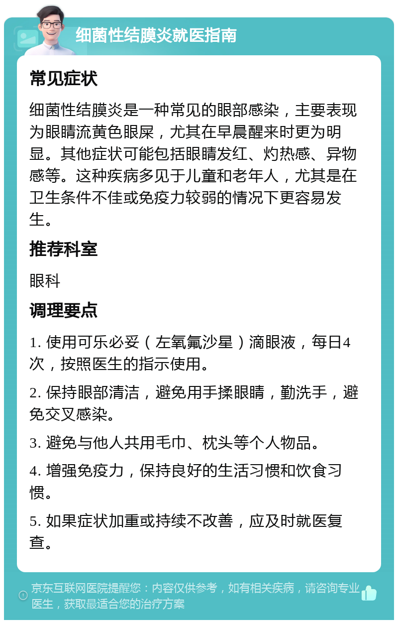 细菌性结膜炎就医指南 常见症状 细菌性结膜炎是一种常见的眼部感染，主要表现为眼睛流黄色眼屎，尤其在早晨醒来时更为明显。其他症状可能包括眼睛发红、灼热感、异物感等。这种疾病多见于儿童和老年人，尤其是在卫生条件不佳或免疫力较弱的情况下更容易发生。 推荐科室 眼科 调理要点 1. 使用可乐必妥（左氧氟沙星）滴眼液，每日4次，按照医生的指示使用。 2. 保持眼部清洁，避免用手揉眼睛，勤洗手，避免交叉感染。 3. 避免与他人共用毛巾、枕头等个人物品。 4. 增强免疫力，保持良好的生活习惯和饮食习惯。 5. 如果症状加重或持续不改善，应及时就医复查。