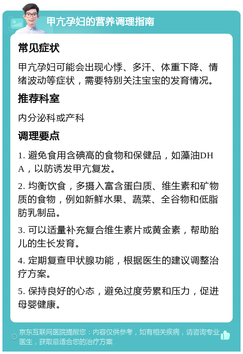 甲亢孕妇的营养调理指南 常见症状 甲亢孕妇可能会出现心悸、多汗、体重下降、情绪波动等症状，需要特别关注宝宝的发育情况。 推荐科室 内分泌科或产科 调理要点 1. 避免食用含碘高的食物和保健品，如藻油DHA，以防诱发甲亢复发。 2. 均衡饮食，多摄入富含蛋白质、维生素和矿物质的食物，例如新鲜水果、蔬菜、全谷物和低脂肪乳制品。 3. 可以适量补充复合维生素片或黄金素，帮助胎儿的生长发育。 4. 定期复查甲状腺功能，根据医生的建议调整治疗方案。 5. 保持良好的心态，避免过度劳累和压力，促进母婴健康。