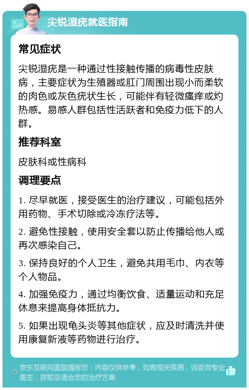 尖锐湿疣就医指南 常见症状 尖锐湿疣是一种通过性接触传播的病毒性皮肤病，主要症状为生殖器或肛门周围出现小而柔软的肉色或灰色疣状生长，可能伴有轻微瘙痒或灼热感。易感人群包括性活跃者和免疫力低下的人群。 推荐科室 皮肤科或性病科 调理要点 1. 尽早就医，接受医生的治疗建议，可能包括外用药物、手术切除或冷冻疗法等。 2. 避免性接触，使用安全套以防止传播给他人或再次感染自己。 3. 保持良好的个人卫生，避免共用毛巾、内衣等个人物品。 4. 加强免疫力，通过均衡饮食、适量运动和充足休息来提高身体抵抗力。 5. 如果出现龟头炎等其他症状，应及时清洗并使用康复新液等药物进行治疗。