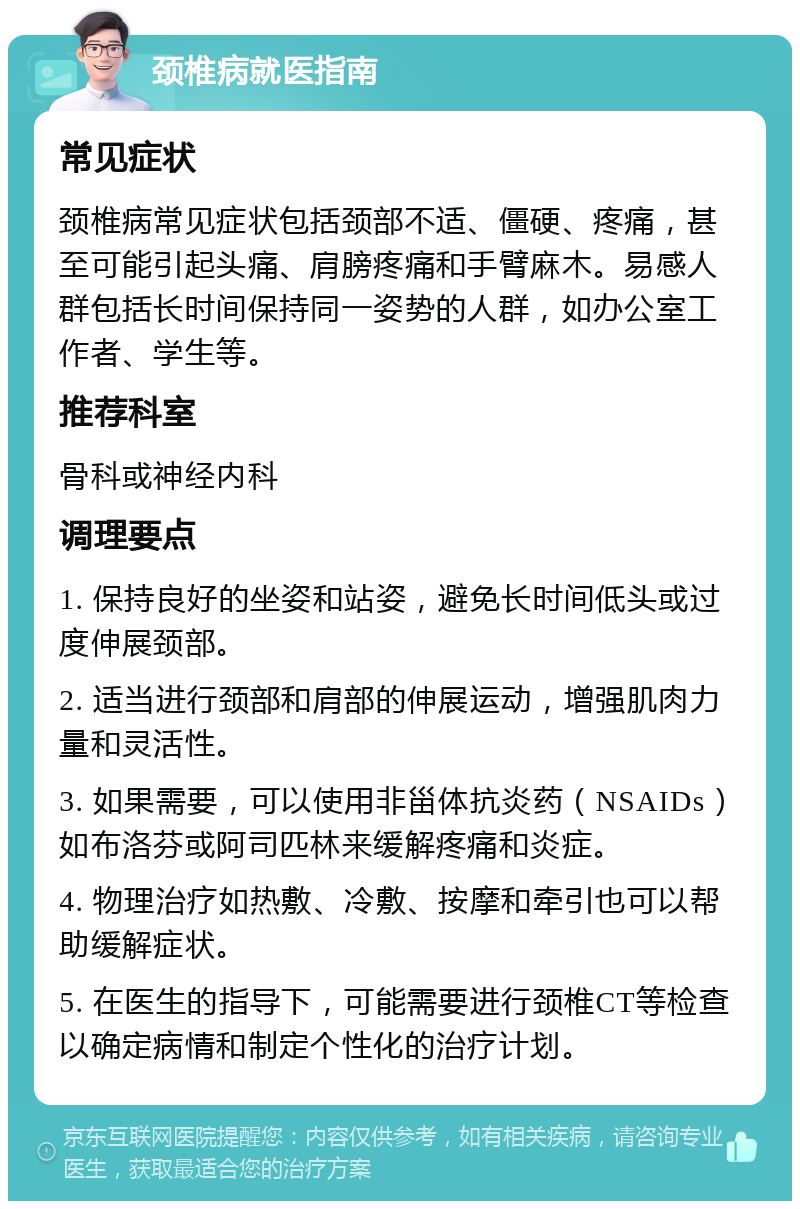 颈椎病就医指南 常见症状 颈椎病常见症状包括颈部不适、僵硬、疼痛，甚至可能引起头痛、肩膀疼痛和手臂麻木。易感人群包括长时间保持同一姿势的人群，如办公室工作者、学生等。 推荐科室 骨科或神经内科 调理要点 1. 保持良好的坐姿和站姿，避免长时间低头或过度伸展颈部。 2. 适当进行颈部和肩部的伸展运动，增强肌肉力量和灵活性。 3. 如果需要，可以使用非甾体抗炎药（NSAIDs）如布洛芬或阿司匹林来缓解疼痛和炎症。 4. 物理治疗如热敷、冷敷、按摩和牵引也可以帮助缓解症状。 5. 在医生的指导下，可能需要进行颈椎CT等检查以确定病情和制定个性化的治疗计划。