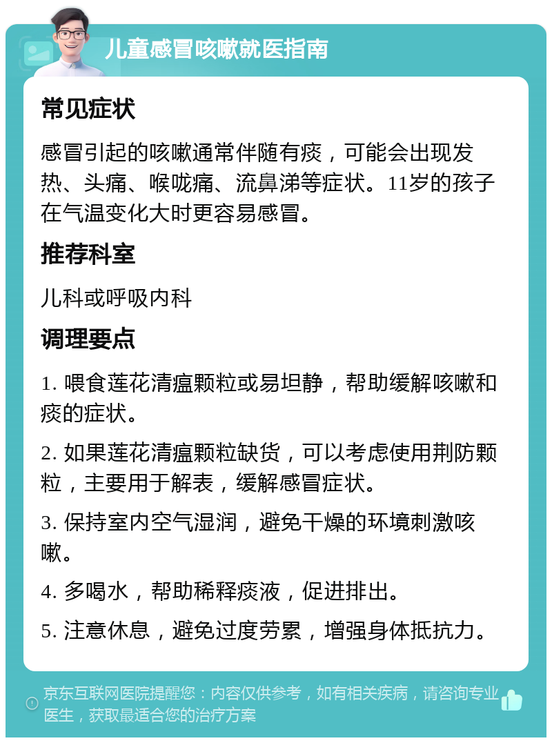 儿童感冒咳嗽就医指南 常见症状 感冒引起的咳嗽通常伴随有痰，可能会出现发热、头痛、喉咙痛、流鼻涕等症状。11岁的孩子在气温变化大时更容易感冒。 推荐科室 儿科或呼吸内科 调理要点 1. 喂食莲花清瘟颗粒或易坦静，帮助缓解咳嗽和痰的症状。 2. 如果莲花清瘟颗粒缺货，可以考虑使用荆防颗粒，主要用于解表，缓解感冒症状。 3. 保持室内空气湿润，避免干燥的环境刺激咳嗽。 4. 多喝水，帮助稀释痰液，促进排出。 5. 注意休息，避免过度劳累，增强身体抵抗力。