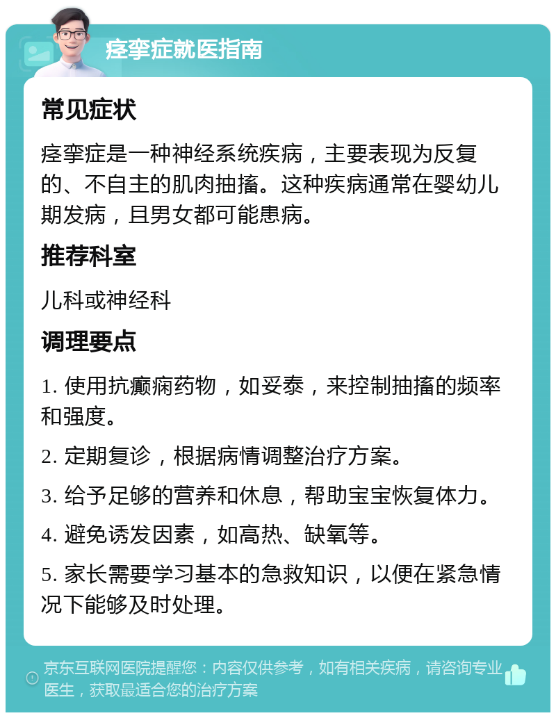 痉挛症就医指南 常见症状 痉挛症是一种神经系统疾病，主要表现为反复的、不自主的肌肉抽搐。这种疾病通常在婴幼儿期发病，且男女都可能患病。 推荐科室 儿科或神经科 调理要点 1. 使用抗癫痫药物，如妥泰，来控制抽搐的频率和强度。 2. 定期复诊，根据病情调整治疗方案。 3. 给予足够的营养和休息，帮助宝宝恢复体力。 4. 避免诱发因素，如高热、缺氧等。 5. 家长需要学习基本的急救知识，以便在紧急情况下能够及时处理。