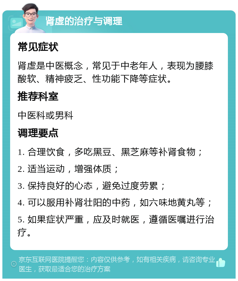 肾虚的治疗与调理 常见症状 肾虚是中医概念，常见于中老年人，表现为腰膝酸软、精神疲乏、性功能下降等症状。 推荐科室 中医科或男科 调理要点 1. 合理饮食，多吃黑豆、黑芝麻等补肾食物； 2. 适当运动，增强体质； 3. 保持良好的心态，避免过度劳累； 4. 可以服用补肾壮阳的中药，如六味地黄丸等； 5. 如果症状严重，应及时就医，遵循医嘱进行治疗。