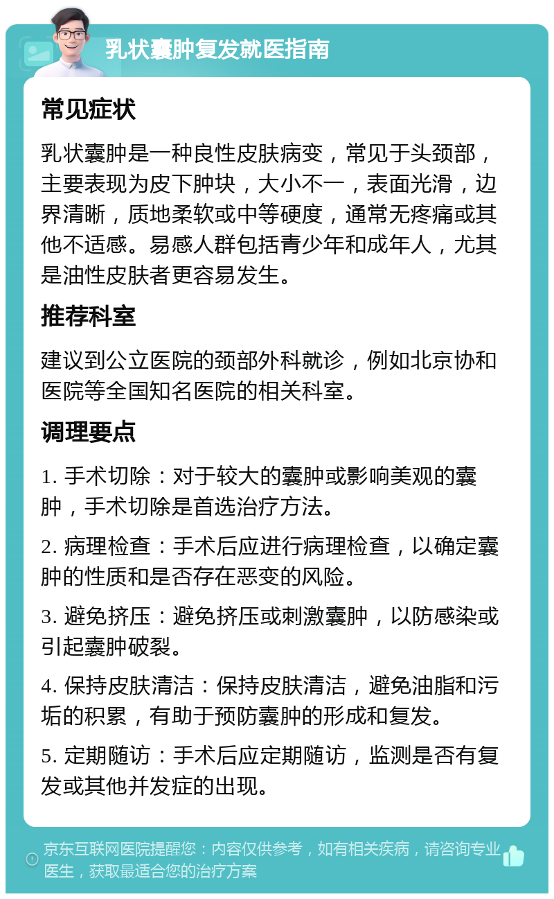 乳状囊肿复发就医指南 常见症状 乳状囊肿是一种良性皮肤病变，常见于头颈部，主要表现为皮下肿块，大小不一，表面光滑，边界清晰，质地柔软或中等硬度，通常无疼痛或其他不适感。易感人群包括青少年和成年人，尤其是油性皮肤者更容易发生。 推荐科室 建议到公立医院的颈部外科就诊，例如北京协和医院等全国知名医院的相关科室。 调理要点 1. 手术切除：对于较大的囊肿或影响美观的囊肿，手术切除是首选治疗方法。 2. 病理检查：手术后应进行病理检查，以确定囊肿的性质和是否存在恶变的风险。 3. 避免挤压：避免挤压或刺激囊肿，以防感染或引起囊肿破裂。 4. 保持皮肤清洁：保持皮肤清洁，避免油脂和污垢的积累，有助于预防囊肿的形成和复发。 5. 定期随访：手术后应定期随访，监测是否有复发或其他并发症的出现。