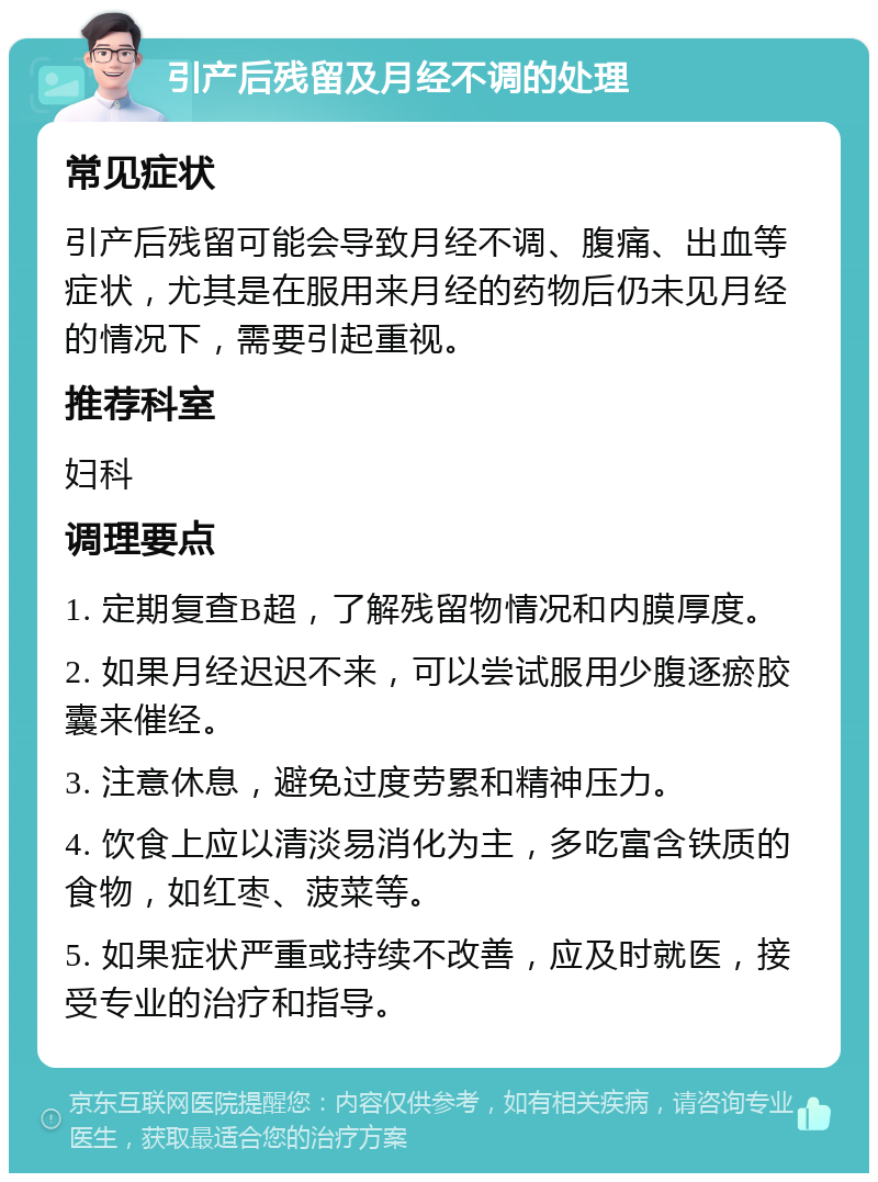 引产后残留及月经不调的处理 常见症状 引产后残留可能会导致月经不调、腹痛、出血等症状，尤其是在服用来月经的药物后仍未见月经的情况下，需要引起重视。 推荐科室 妇科 调理要点 1. 定期复查B超，了解残留物情况和内膜厚度。 2. 如果月经迟迟不来，可以尝试服用少腹逐瘀胶囊来催经。 3. 注意休息，避免过度劳累和精神压力。 4. 饮食上应以清淡易消化为主，多吃富含铁质的食物，如红枣、菠菜等。 5. 如果症状严重或持续不改善，应及时就医，接受专业的治疗和指导。