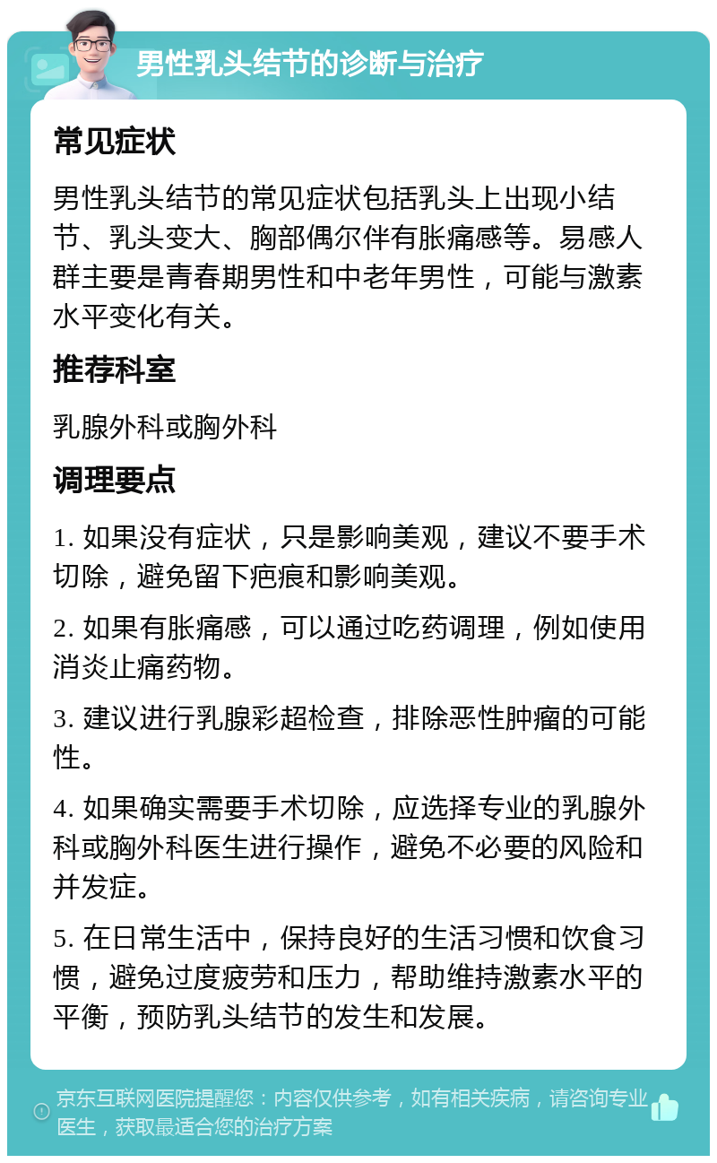 男性乳头结节的诊断与治疗 常见症状 男性乳头结节的常见症状包括乳头上出现小结节、乳头变大、胸部偶尔伴有胀痛感等。易感人群主要是青春期男性和中老年男性，可能与激素水平变化有关。 推荐科室 乳腺外科或胸外科 调理要点 1. 如果没有症状，只是影响美观，建议不要手术切除，避免留下疤痕和影响美观。 2. 如果有胀痛感，可以通过吃药调理，例如使用消炎止痛药物。 3. 建议进行乳腺彩超检查，排除恶性肿瘤的可能性。 4. 如果确实需要手术切除，应选择专业的乳腺外科或胸外科医生进行操作，避免不必要的风险和并发症。 5. 在日常生活中，保持良好的生活习惯和饮食习惯，避免过度疲劳和压力，帮助维持激素水平的平衡，预防乳头结节的发生和发展。