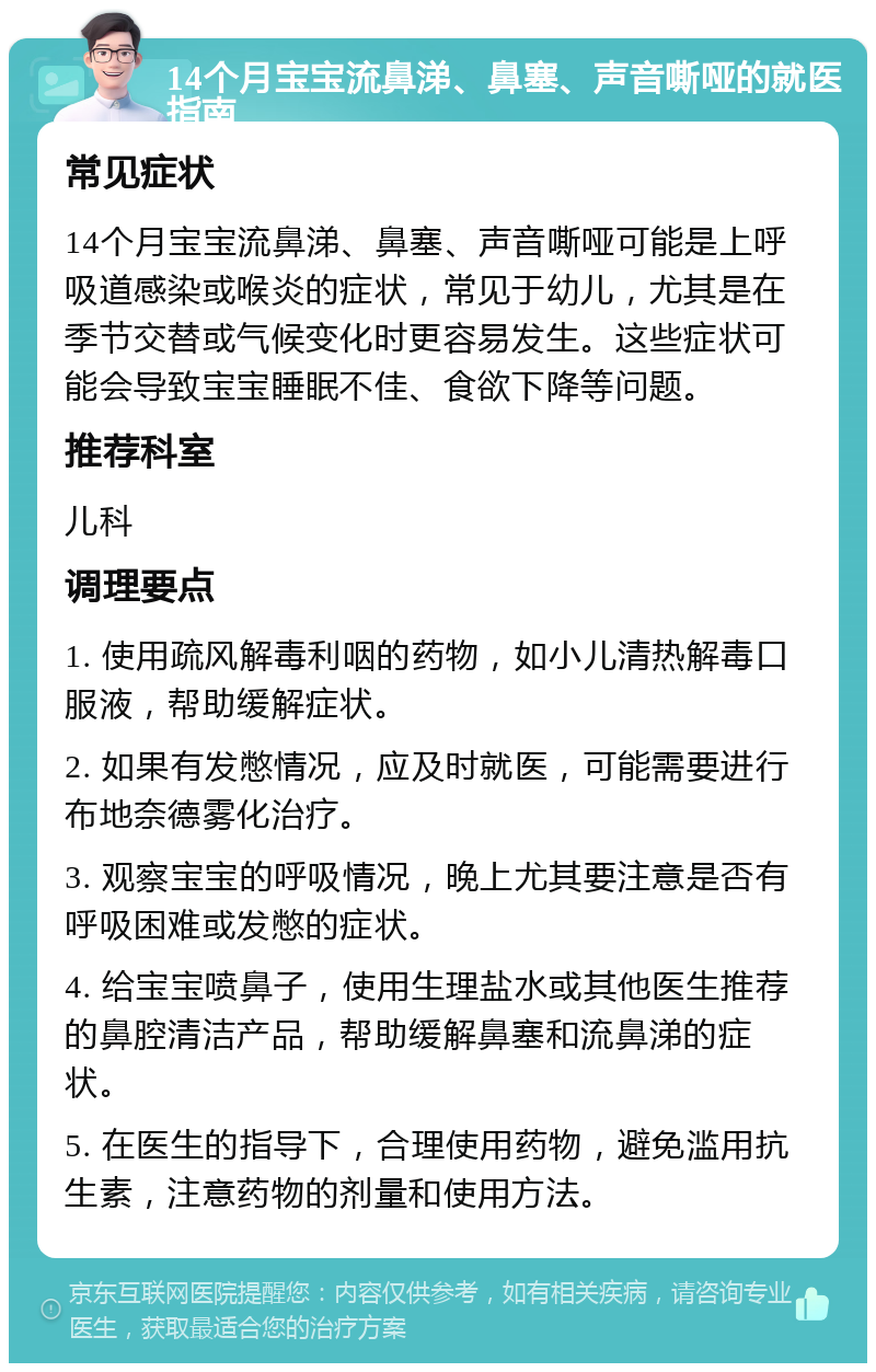 14个月宝宝流鼻涕、鼻塞、声音嘶哑的就医指南 常见症状 14个月宝宝流鼻涕、鼻塞、声音嘶哑可能是上呼吸道感染或喉炎的症状，常见于幼儿，尤其是在季节交替或气候变化时更容易发生。这些症状可能会导致宝宝睡眠不佳、食欲下降等问题。 推荐科室 儿科 调理要点 1. 使用疏风解毒利咽的药物，如小儿清热解毒口服液，帮助缓解症状。 2. 如果有发憋情况，应及时就医，可能需要进行布地奈德雾化治疗。 3. 观察宝宝的呼吸情况，晚上尤其要注意是否有呼吸困难或发憋的症状。 4. 给宝宝喷鼻子，使用生理盐水或其他医生推荐的鼻腔清洁产品，帮助缓解鼻塞和流鼻涕的症状。 5. 在医生的指导下，合理使用药物，避免滥用抗生素，注意药物的剂量和使用方法。