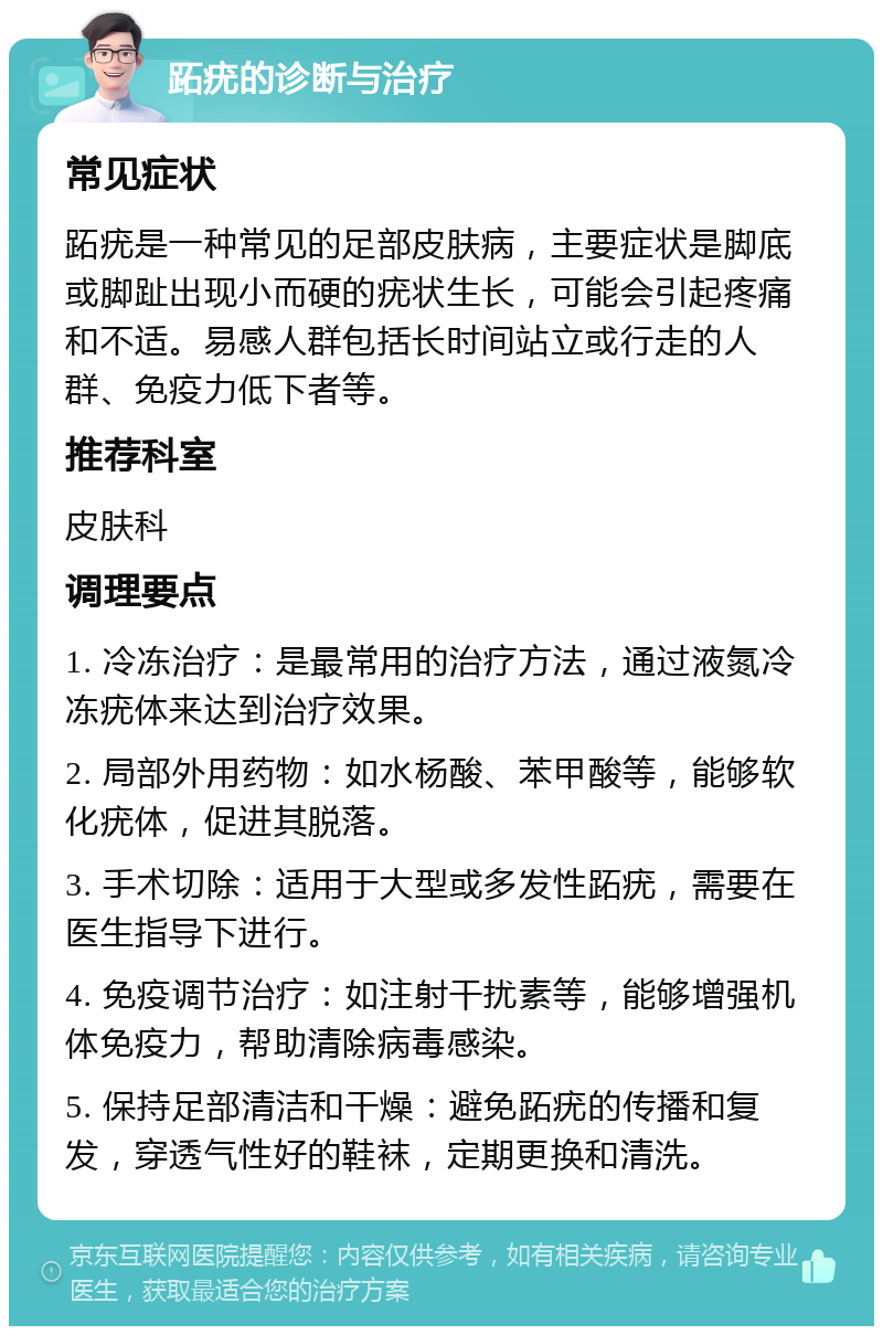 跖疣的诊断与治疗 常见症状 跖疣是一种常见的足部皮肤病，主要症状是脚底或脚趾出现小而硬的疣状生长，可能会引起疼痛和不适。易感人群包括长时间站立或行走的人群、免疫力低下者等。 推荐科室 皮肤科 调理要点 1. 冷冻治疗：是最常用的治疗方法，通过液氮冷冻疣体来达到治疗效果。 2. 局部外用药物：如水杨酸、苯甲酸等，能够软化疣体，促进其脱落。 3. 手术切除：适用于大型或多发性跖疣，需要在医生指导下进行。 4. 免疫调节治疗：如注射干扰素等，能够增强机体免疫力，帮助清除病毒感染。 5. 保持足部清洁和干燥：避免跖疣的传播和复发，穿透气性好的鞋袜，定期更换和清洗。