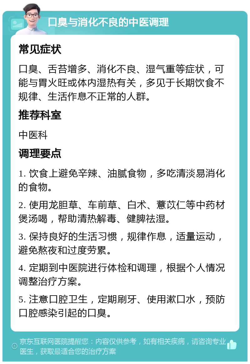 口臭与消化不良的中医调理 常见症状 口臭、舌苔增多、消化不良、湿气重等症状，可能与胃火旺或体内湿热有关，多见于长期饮食不规律、生活作息不正常的人群。 推荐科室 中医科 调理要点 1. 饮食上避免辛辣、油腻食物，多吃清淡易消化的食物。 2. 使用龙胆草、车前草、白术、薏苡仁等中药材煲汤喝，帮助清热解毒、健脾祛湿。 3. 保持良好的生活习惯，规律作息，适量运动，避免熬夜和过度劳累。 4. 定期到中医院进行体检和调理，根据个人情况调整治疗方案。 5. 注意口腔卫生，定期刷牙、使用漱口水，预防口腔感染引起的口臭。