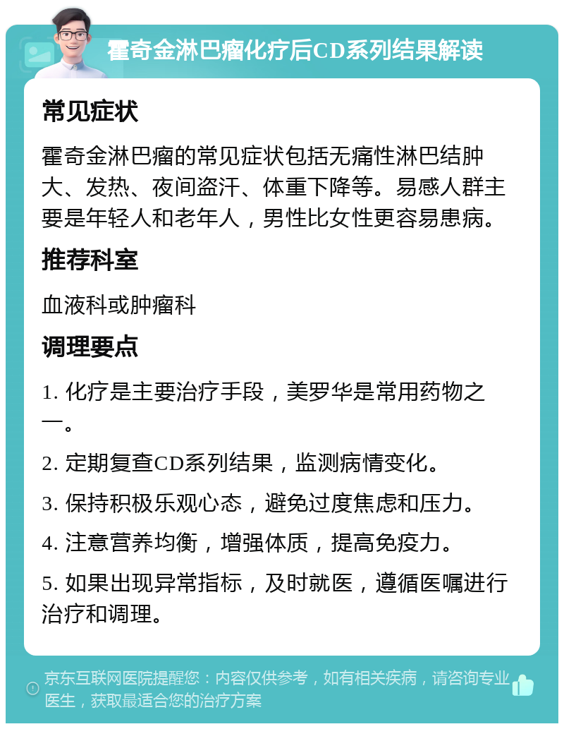 霍奇金淋巴瘤化疗后CD系列结果解读 常见症状 霍奇金淋巴瘤的常见症状包括无痛性淋巴结肿大、发热、夜间盗汗、体重下降等。易感人群主要是年轻人和老年人，男性比女性更容易患病。 推荐科室 血液科或肿瘤科 调理要点 1. 化疗是主要治疗手段，美罗华是常用药物之一。 2. 定期复查CD系列结果，监测病情变化。 3. 保持积极乐观心态，避免过度焦虑和压力。 4. 注意营养均衡，增强体质，提高免疫力。 5. 如果出现异常指标，及时就医，遵循医嘱进行治疗和调理。