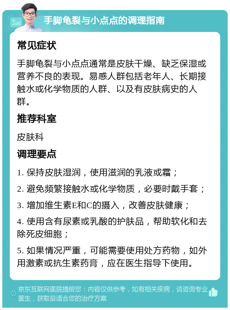 手脚龟裂与小点点的调理指南 常见症状 手脚龟裂与小点点通常是皮肤干燥、缺乏保湿或营养不良的表现。易感人群包括老年人、长期接触水或化学物质的人群、以及有皮肤病史的人群。 推荐科室 皮肤科 调理要点 1. 保持皮肤湿润，使用滋润的乳液或霜； 2. 避免频繁接触水或化学物质，必要时戴手套； 3. 增加维生素E和C的摄入，改善皮肤健康； 4. 使用含有尿素或乳酸的护肤品，帮助软化和去除死皮细胞； 5. 如果情况严重，可能需要使用处方药物，如外用激素或抗生素药膏，应在医生指导下使用。