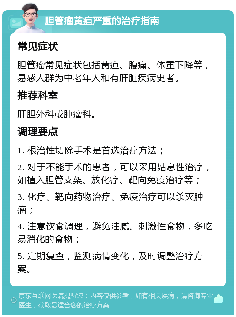 胆管瘤黄疸严重的治疗指南 常见症状 胆管瘤常见症状包括黄疸、腹痛、体重下降等，易感人群为中老年人和有肝脏疾病史者。 推荐科室 肝胆外科或肿瘤科。 调理要点 1. 根治性切除手术是首选治疗方法； 2. 对于不能手术的患者，可以采用姑息性治疗，如植入胆管支架、放化疗、靶向免疫治疗等； 3. 化疗、靶向药物治疗、免疫治疗可以杀灭肿瘤； 4. 注意饮食调理，避免油腻、刺激性食物，多吃易消化的食物； 5. 定期复查，监测病情变化，及时调整治疗方案。