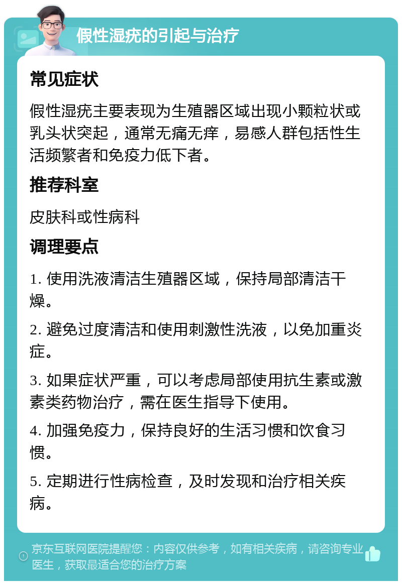 假性湿疣的引起与治疗 常见症状 假性湿疣主要表现为生殖器区域出现小颗粒状或乳头状突起，通常无痛无痒，易感人群包括性生活频繁者和免疫力低下者。 推荐科室 皮肤科或性病科 调理要点 1. 使用洗液清洁生殖器区域，保持局部清洁干燥。 2. 避免过度清洁和使用刺激性洗液，以免加重炎症。 3. 如果症状严重，可以考虑局部使用抗生素或激素类药物治疗，需在医生指导下使用。 4. 加强免疫力，保持良好的生活习惯和饮食习惯。 5. 定期进行性病检查，及时发现和治疗相关疾病。