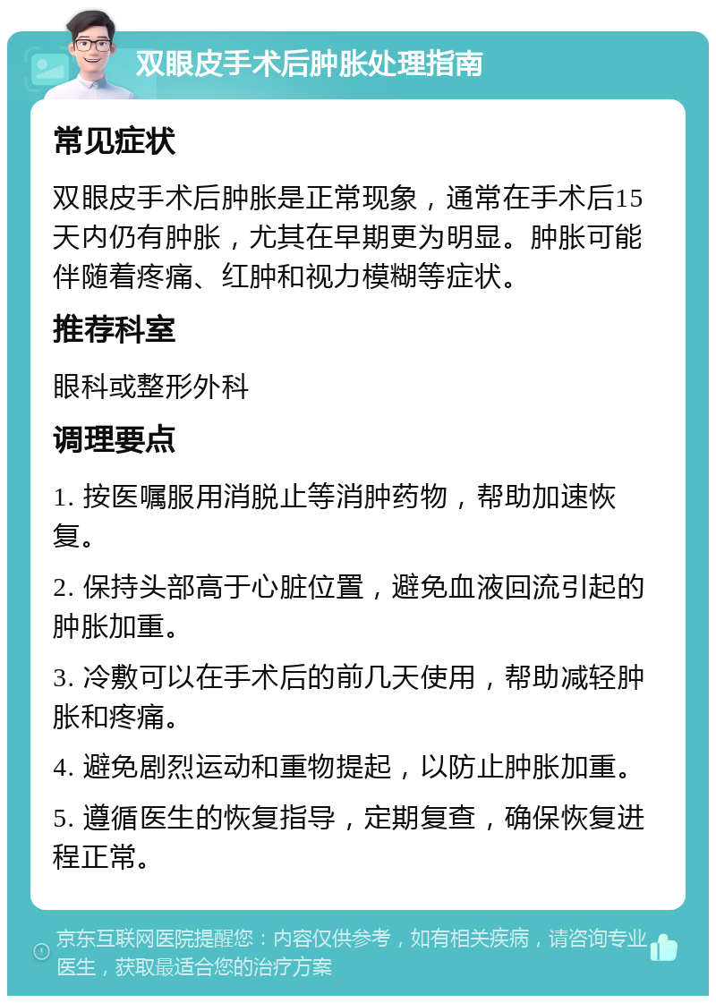 双眼皮手术后肿胀处理指南 常见症状 双眼皮手术后肿胀是正常现象，通常在手术后15天内仍有肿胀，尤其在早期更为明显。肿胀可能伴随着疼痛、红肿和视力模糊等症状。 推荐科室 眼科或整形外科 调理要点 1. 按医嘱服用消脱止等消肿药物，帮助加速恢复。 2. 保持头部高于心脏位置，避免血液回流引起的肿胀加重。 3. 冷敷可以在手术后的前几天使用，帮助减轻肿胀和疼痛。 4. 避免剧烈运动和重物提起，以防止肿胀加重。 5. 遵循医生的恢复指导，定期复查，确保恢复进程正常。