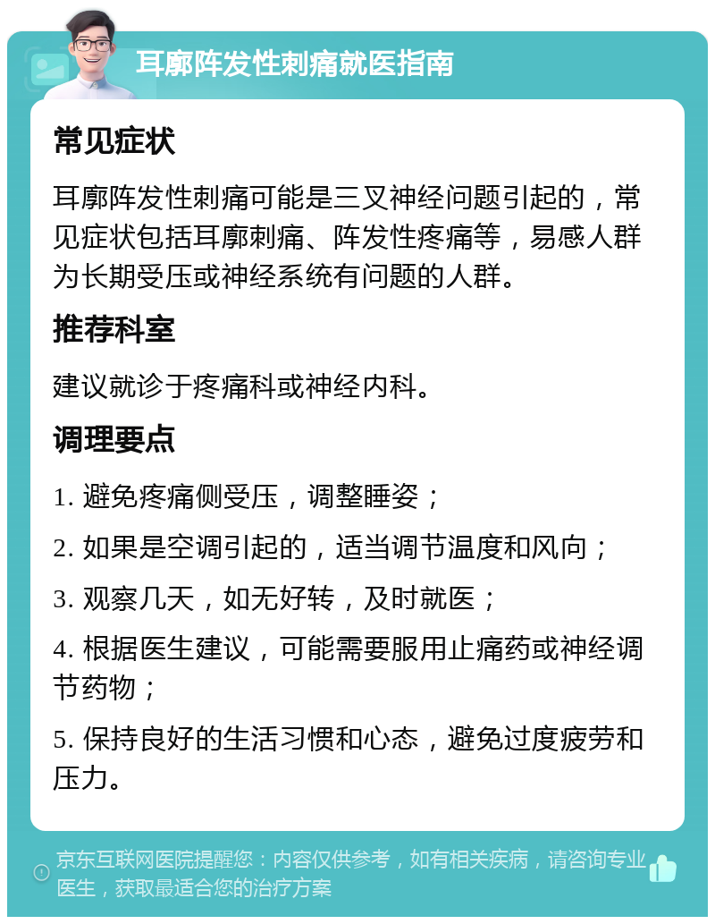 耳廓阵发性刺痛就医指南 常见症状 耳廓阵发性刺痛可能是三叉神经问题引起的，常见症状包括耳廓刺痛、阵发性疼痛等，易感人群为长期受压或神经系统有问题的人群。 推荐科室 建议就诊于疼痛科或神经内科。 调理要点 1. 避免疼痛侧受压，调整睡姿； 2. 如果是空调引起的，适当调节温度和风向； 3. 观察几天，如无好转，及时就医； 4. 根据医生建议，可能需要服用止痛药或神经调节药物； 5. 保持良好的生活习惯和心态，避免过度疲劳和压力。