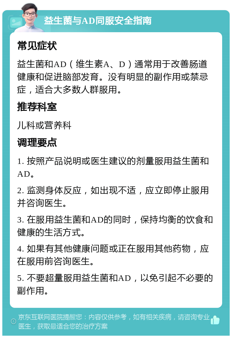 益生菌与AD同服安全指南 常见症状 益生菌和AD（维生素A、D）通常用于改善肠道健康和促进脑部发育。没有明显的副作用或禁忌症，适合大多数人群服用。 推荐科室 儿科或营养科 调理要点 1. 按照产品说明或医生建议的剂量服用益生菌和AD。 2. 监测身体反应，如出现不适，应立即停止服用并咨询医生。 3. 在服用益生菌和AD的同时，保持均衡的饮食和健康的生活方式。 4. 如果有其他健康问题或正在服用其他药物，应在服用前咨询医生。 5. 不要超量服用益生菌和AD，以免引起不必要的副作用。