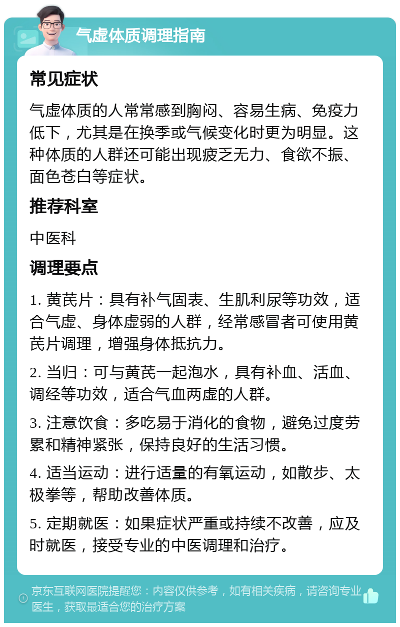 气虚体质调理指南 常见症状 气虚体质的人常常感到胸闷、容易生病、免疫力低下，尤其是在换季或气候变化时更为明显。这种体质的人群还可能出现疲乏无力、食欲不振、面色苍白等症状。 推荐科室 中医科 调理要点 1. 黄芪片：具有补气固表、生肌利尿等功效，适合气虚、身体虚弱的人群，经常感冒者可使用黄芪片调理，增强身体抵抗力。 2. 当归：可与黄芪一起泡水，具有补血、活血、调经等功效，适合气血两虚的人群。 3. 注意饮食：多吃易于消化的食物，避免过度劳累和精神紧张，保持良好的生活习惯。 4. 适当运动：进行适量的有氧运动，如散步、太极拳等，帮助改善体质。 5. 定期就医：如果症状严重或持续不改善，应及时就医，接受专业的中医调理和治疗。