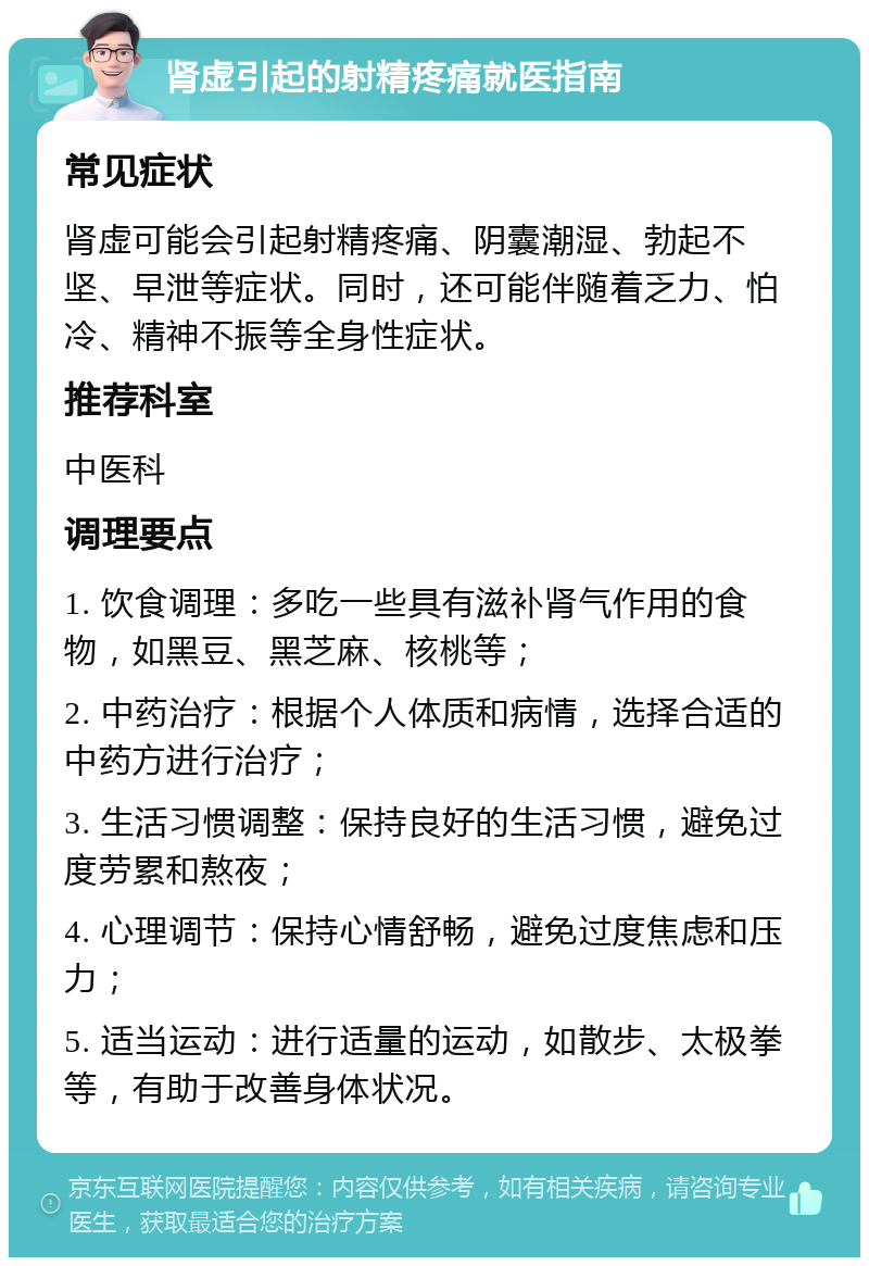 肾虚引起的射精疼痛就医指南 常见症状 肾虚可能会引起射精疼痛、阴囊潮湿、勃起不坚、早泄等症状。同时，还可能伴随着乏力、怕冷、精神不振等全身性症状。 推荐科室 中医科 调理要点 1. 饮食调理：多吃一些具有滋补肾气作用的食物，如黑豆、黑芝麻、核桃等； 2. 中药治疗：根据个人体质和病情，选择合适的中药方进行治疗； 3. 生活习惯调整：保持良好的生活习惯，避免过度劳累和熬夜； 4. 心理调节：保持心情舒畅，避免过度焦虑和压力； 5. 适当运动：进行适量的运动，如散步、太极拳等，有助于改善身体状况。