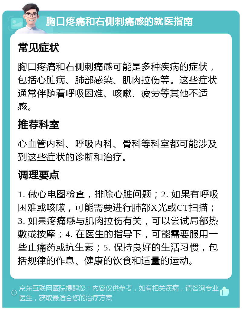 胸口疼痛和右侧刺痛感的就医指南 常见症状 胸口疼痛和右侧刺痛感可能是多种疾病的症状，包括心脏病、肺部感染、肌肉拉伤等。这些症状通常伴随着呼吸困难、咳嗽、疲劳等其他不适感。 推荐科室 心血管内科、呼吸内科、骨科等科室都可能涉及到这些症状的诊断和治疗。 调理要点 1. 做心电图检查，排除心脏问题；2. 如果有呼吸困难或咳嗽，可能需要进行肺部X光或CT扫描；3. 如果疼痛感与肌肉拉伤有关，可以尝试局部热敷或按摩；4. 在医生的指导下，可能需要服用一些止痛药或抗生素；5. 保持良好的生活习惯，包括规律的作息、健康的饮食和适量的运动。