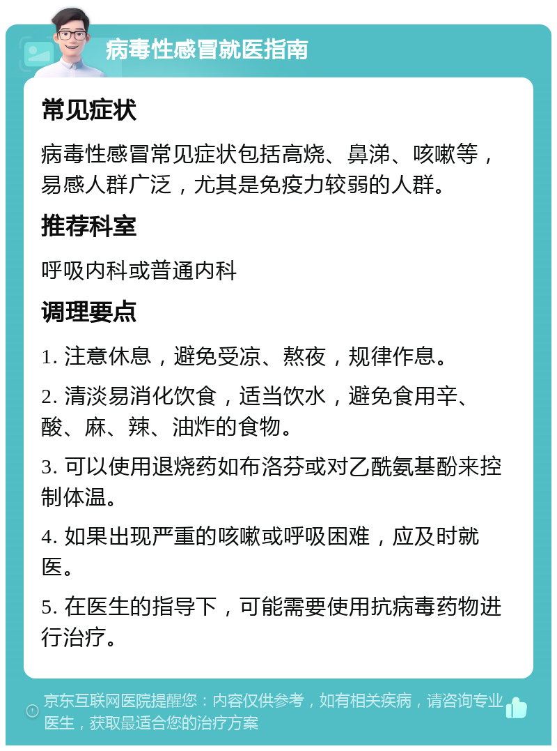 病毒性感冒就医指南 常见症状 病毒性感冒常见症状包括高烧、鼻涕、咳嗽等，易感人群广泛，尤其是免疫力较弱的人群。 推荐科室 呼吸内科或普通内科 调理要点 1. 注意休息，避免受凉、熬夜，规律作息。 2. 清淡易消化饮食，适当饮水，避免食用辛、酸、麻、辣、油炸的食物。 3. 可以使用退烧药如布洛芬或对乙酰氨基酚来控制体温。 4. 如果出现严重的咳嗽或呼吸困难，应及时就医。 5. 在医生的指导下，可能需要使用抗病毒药物进行治疗。