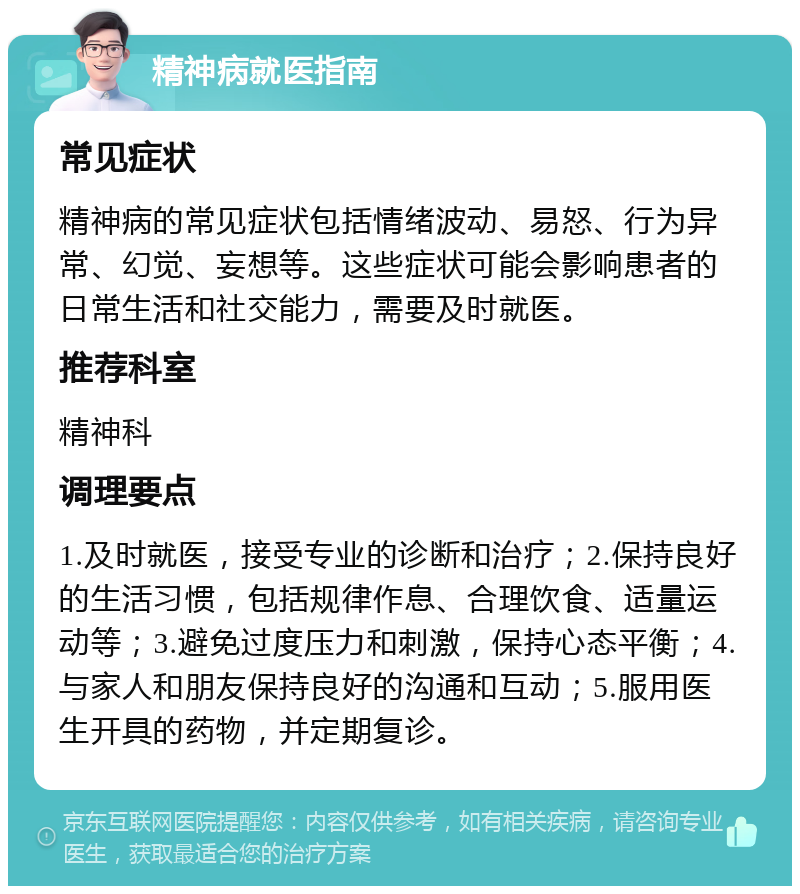 精神病就医指南 常见症状 精神病的常见症状包括情绪波动、易怒、行为异常、幻觉、妄想等。这些症状可能会影响患者的日常生活和社交能力，需要及时就医。 推荐科室 精神科 调理要点 1.及时就医，接受专业的诊断和治疗；2.保持良好的生活习惯，包括规律作息、合理饮食、适量运动等；3.避免过度压力和刺激，保持心态平衡；4.与家人和朋友保持良好的沟通和互动；5.服用医生开具的药物，并定期复诊。