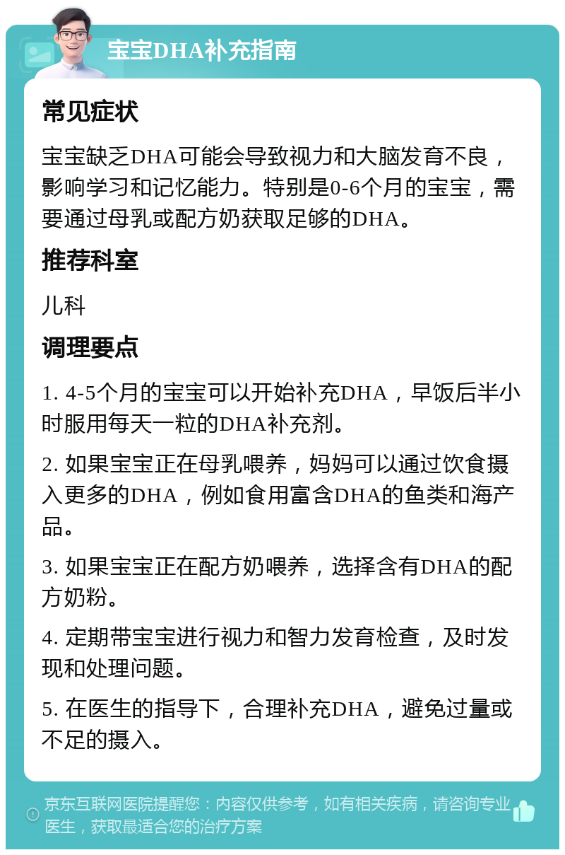 宝宝DHA补充指南 常见症状 宝宝缺乏DHA可能会导致视力和大脑发育不良，影响学习和记忆能力。特别是0-6个月的宝宝，需要通过母乳或配方奶获取足够的DHA。 推荐科室 儿科 调理要点 1. 4-5个月的宝宝可以开始补充DHA，早饭后半小时服用每天一粒的DHA补充剂。 2. 如果宝宝正在母乳喂养，妈妈可以通过饮食摄入更多的DHA，例如食用富含DHA的鱼类和海产品。 3. 如果宝宝正在配方奶喂养，选择含有DHA的配方奶粉。 4. 定期带宝宝进行视力和智力发育检查，及时发现和处理问题。 5. 在医生的指导下，合理补充DHA，避免过量或不足的摄入。