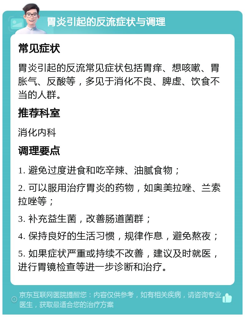 胃炎引起的反流症状与调理 常见症状 胃炎引起的反流常见症状包括胃痒、想咳嗽、胃胀气、反酸等，多见于消化不良、脾虚、饮食不当的人群。 推荐科室 消化内科 调理要点 1. 避免过度进食和吃辛辣、油腻食物； 2. 可以服用治疗胃炎的药物，如奥美拉唑、兰索拉唑等； 3. 补充益生菌，改善肠道菌群； 4. 保持良好的生活习惯，规律作息，避免熬夜； 5. 如果症状严重或持续不改善，建议及时就医，进行胃镜检查等进一步诊断和治疗。