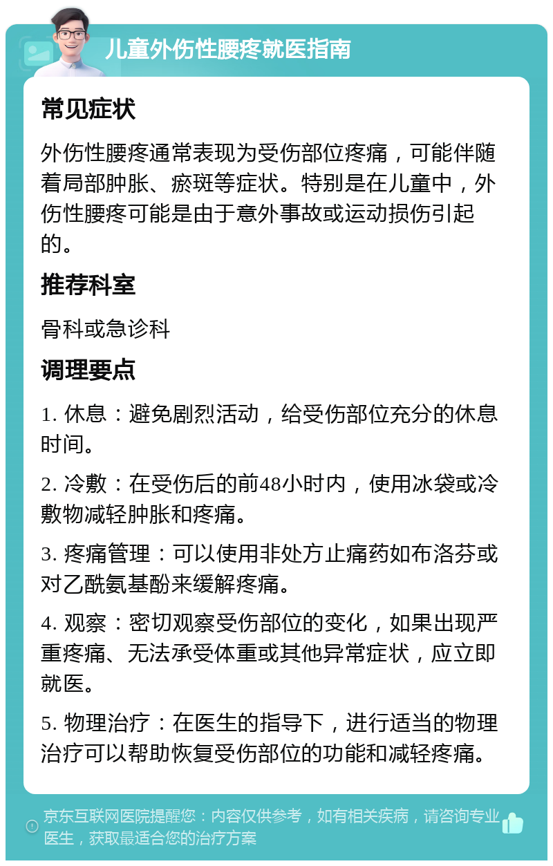 儿童外伤性腰疼就医指南 常见症状 外伤性腰疼通常表现为受伤部位疼痛，可能伴随着局部肿胀、瘀斑等症状。特别是在儿童中，外伤性腰疼可能是由于意外事故或运动损伤引起的。 推荐科室 骨科或急诊科 调理要点 1. 休息：避免剧烈活动，给受伤部位充分的休息时间。 2. 冷敷：在受伤后的前48小时内，使用冰袋或冷敷物减轻肿胀和疼痛。 3. 疼痛管理：可以使用非处方止痛药如布洛芬或对乙酰氨基酚来缓解疼痛。 4. 观察：密切观察受伤部位的变化，如果出现严重疼痛、无法承受体重或其他异常症状，应立即就医。 5. 物理治疗：在医生的指导下，进行适当的物理治疗可以帮助恢复受伤部位的功能和减轻疼痛。