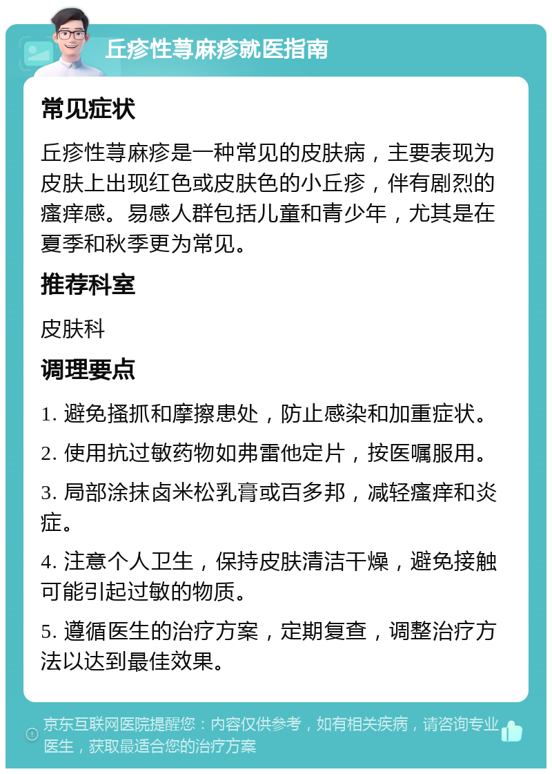 丘疹性荨麻疹就医指南 常见症状 丘疹性荨麻疹是一种常见的皮肤病，主要表现为皮肤上出现红色或皮肤色的小丘疹，伴有剧烈的瘙痒感。易感人群包括儿童和青少年，尤其是在夏季和秋季更为常见。 推荐科室 皮肤科 调理要点 1. 避免搔抓和摩擦患处，防止感染和加重症状。 2. 使用抗过敏药物如弗雷他定片，按医嘱服用。 3. 局部涂抹卤米松乳膏或百多邦，减轻瘙痒和炎症。 4. 注意个人卫生，保持皮肤清洁干燥，避免接触可能引起过敏的物质。 5. 遵循医生的治疗方案，定期复查，调整治疗方法以达到最佳效果。