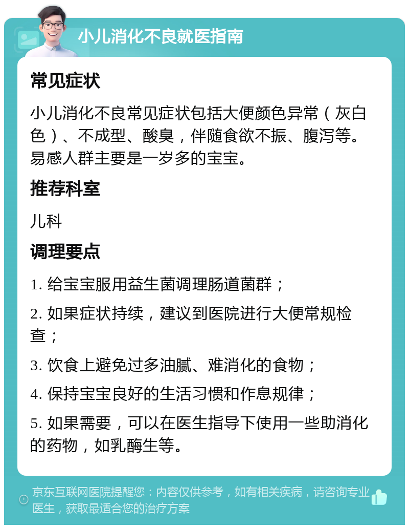 小儿消化不良就医指南 常见症状 小儿消化不良常见症状包括大便颜色异常（灰白色）、不成型、酸臭，伴随食欲不振、腹泻等。易感人群主要是一岁多的宝宝。 推荐科室 儿科 调理要点 1. 给宝宝服用益生菌调理肠道菌群； 2. 如果症状持续，建议到医院进行大便常规检查； 3. 饮食上避免过多油腻、难消化的食物； 4. 保持宝宝良好的生活习惯和作息规律； 5. 如果需要，可以在医生指导下使用一些助消化的药物，如乳酶生等。