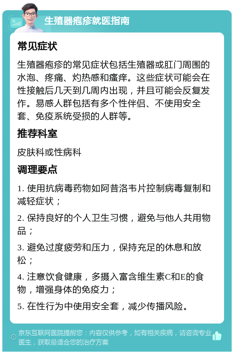 生殖器疱疹就医指南 常见症状 生殖器疱疹的常见症状包括生殖器或肛门周围的水泡、疼痛、灼热感和瘙痒。这些症状可能会在性接触后几天到几周内出现，并且可能会反复发作。易感人群包括有多个性伴侣、不使用安全套、免疫系统受损的人群等。 推荐科室 皮肤科或性病科 调理要点 1. 使用抗病毒药物如阿昔洛韦片控制病毒复制和减轻症状； 2. 保持良好的个人卫生习惯，避免与他人共用物品； 3. 避免过度疲劳和压力，保持充足的休息和放松； 4. 注意饮食健康，多摄入富含维生素C和E的食物，增强身体的免疫力； 5. 在性行为中使用安全套，减少传播风险。