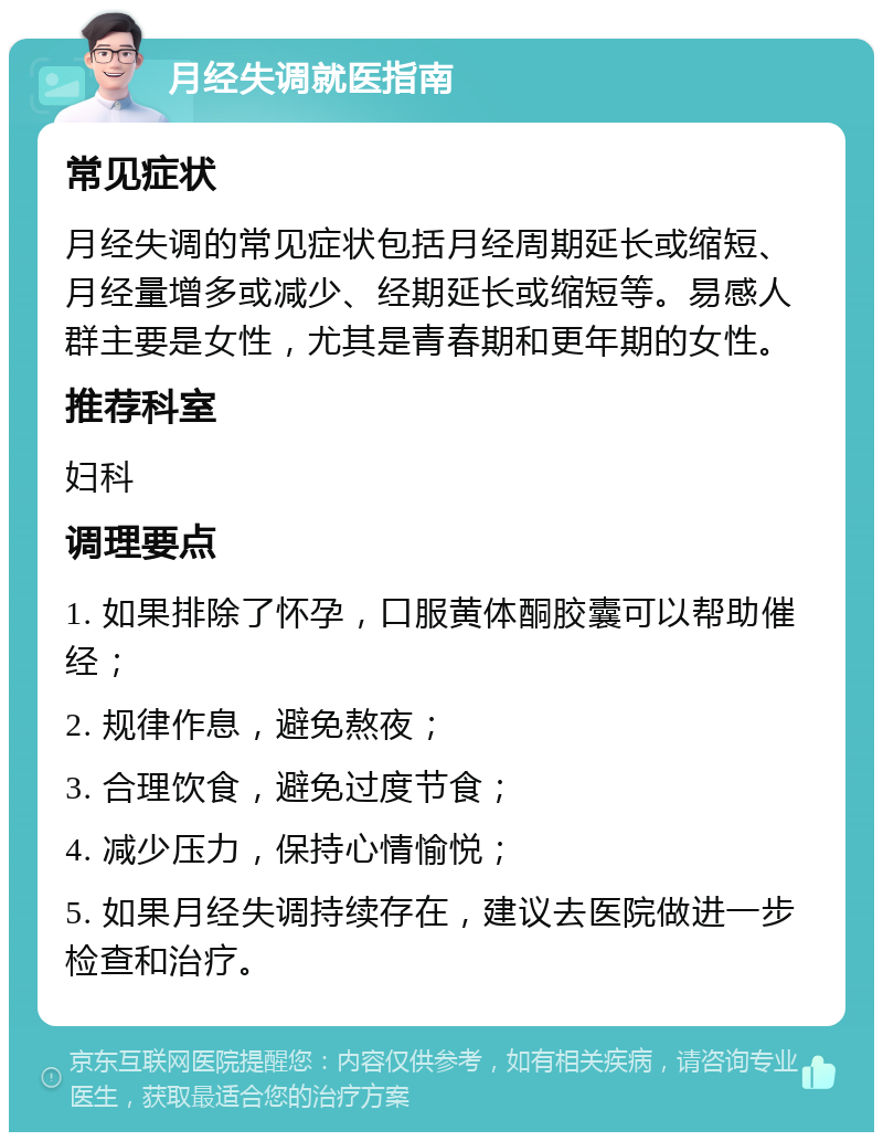 月经失调就医指南 常见症状 月经失调的常见症状包括月经周期延长或缩短、月经量增多或减少、经期延长或缩短等。易感人群主要是女性，尤其是青春期和更年期的女性。 推荐科室 妇科 调理要点 1. 如果排除了怀孕，口服黄体酮胶囊可以帮助催经； 2. 规律作息，避免熬夜； 3. 合理饮食，避免过度节食； 4. 减少压力，保持心情愉悦； 5. 如果月经失调持续存在，建议去医院做进一步检查和治疗。