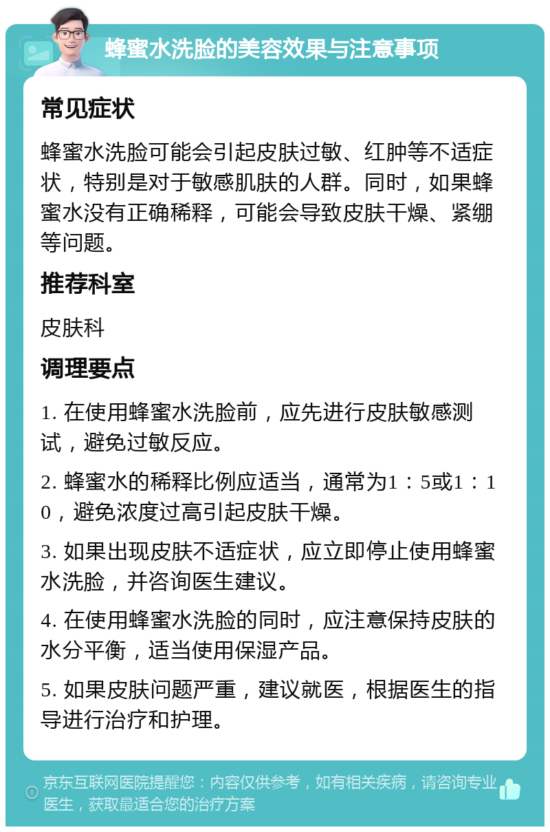 蜂蜜水洗脸的美容效果与注意事项 常见症状 蜂蜜水洗脸可能会引起皮肤过敏、红肿等不适症状，特别是对于敏感肌肤的人群。同时，如果蜂蜜水没有正确稀释，可能会导致皮肤干燥、紧绷等问题。 推荐科室 皮肤科 调理要点 1. 在使用蜂蜜水洗脸前，应先进行皮肤敏感测试，避免过敏反应。 2. 蜂蜜水的稀释比例应适当，通常为1：5或1：10，避免浓度过高引起皮肤干燥。 3. 如果出现皮肤不适症状，应立即停止使用蜂蜜水洗脸，并咨询医生建议。 4. 在使用蜂蜜水洗脸的同时，应注意保持皮肤的水分平衡，适当使用保湿产品。 5. 如果皮肤问题严重，建议就医，根据医生的指导进行治疗和护理。