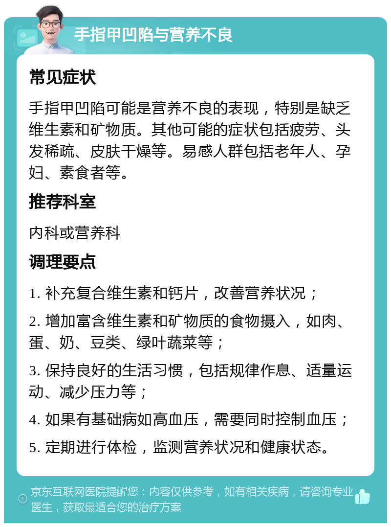 手指甲凹陷与营养不良 常见症状 手指甲凹陷可能是营养不良的表现，特别是缺乏维生素和矿物质。其他可能的症状包括疲劳、头发稀疏、皮肤干燥等。易感人群包括老年人、孕妇、素食者等。 推荐科室 内科或营养科 调理要点 1. 补充复合维生素和钙片，改善营养状况； 2. 增加富含维生素和矿物质的食物摄入，如肉、蛋、奶、豆类、绿叶蔬菜等； 3. 保持良好的生活习惯，包括规律作息、适量运动、减少压力等； 4. 如果有基础病如高血压，需要同时控制血压； 5. 定期进行体检，监测营养状况和健康状态。