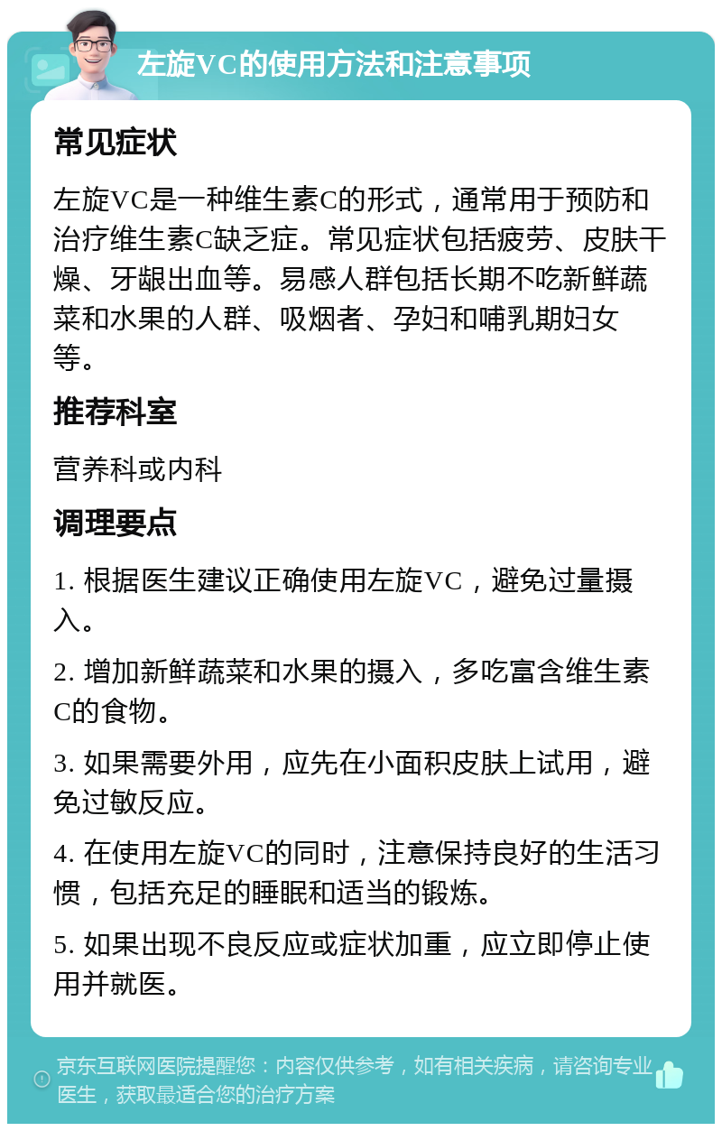 左旋VC的使用方法和注意事项 常见症状 左旋VC是一种维生素C的形式，通常用于预防和治疗维生素C缺乏症。常见症状包括疲劳、皮肤干燥、牙龈出血等。易感人群包括长期不吃新鲜蔬菜和水果的人群、吸烟者、孕妇和哺乳期妇女等。 推荐科室 营养科或内科 调理要点 1. 根据医生建议正确使用左旋VC，避免过量摄入。 2. 增加新鲜蔬菜和水果的摄入，多吃富含维生素C的食物。 3. 如果需要外用，应先在小面积皮肤上试用，避免过敏反应。 4. 在使用左旋VC的同时，注意保持良好的生活习惯，包括充足的睡眠和适当的锻炼。 5. 如果出现不良反应或症状加重，应立即停止使用并就医。