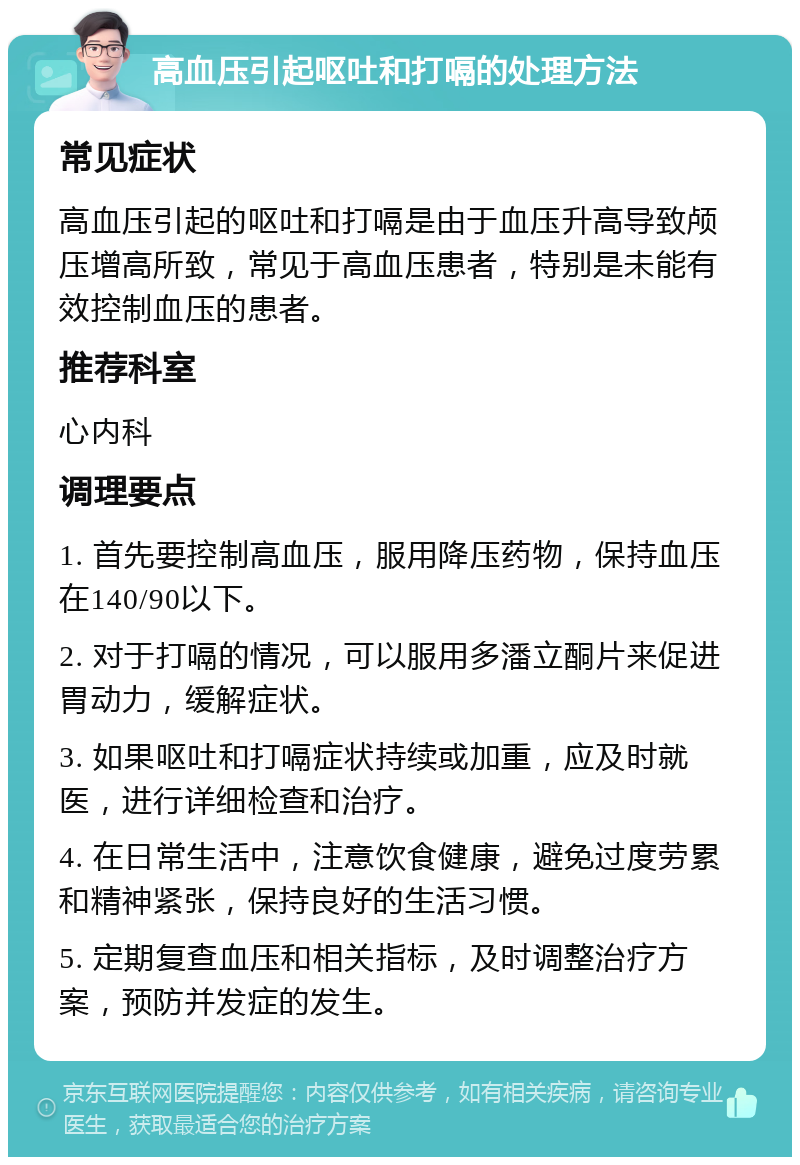 高血压引起呕吐和打嗝的处理方法 常见症状 高血压引起的呕吐和打嗝是由于血压升高导致颅压增高所致，常见于高血压患者，特别是未能有效控制血压的患者。 推荐科室 心内科 调理要点 1. 首先要控制高血压，服用降压药物，保持血压在140/90以下。 2. 对于打嗝的情况，可以服用多潘立酮片来促进胃动力，缓解症状。 3. 如果呕吐和打嗝症状持续或加重，应及时就医，进行详细检查和治疗。 4. 在日常生活中，注意饮食健康，避免过度劳累和精神紧张，保持良好的生活习惯。 5. 定期复查血压和相关指标，及时调整治疗方案，预防并发症的发生。