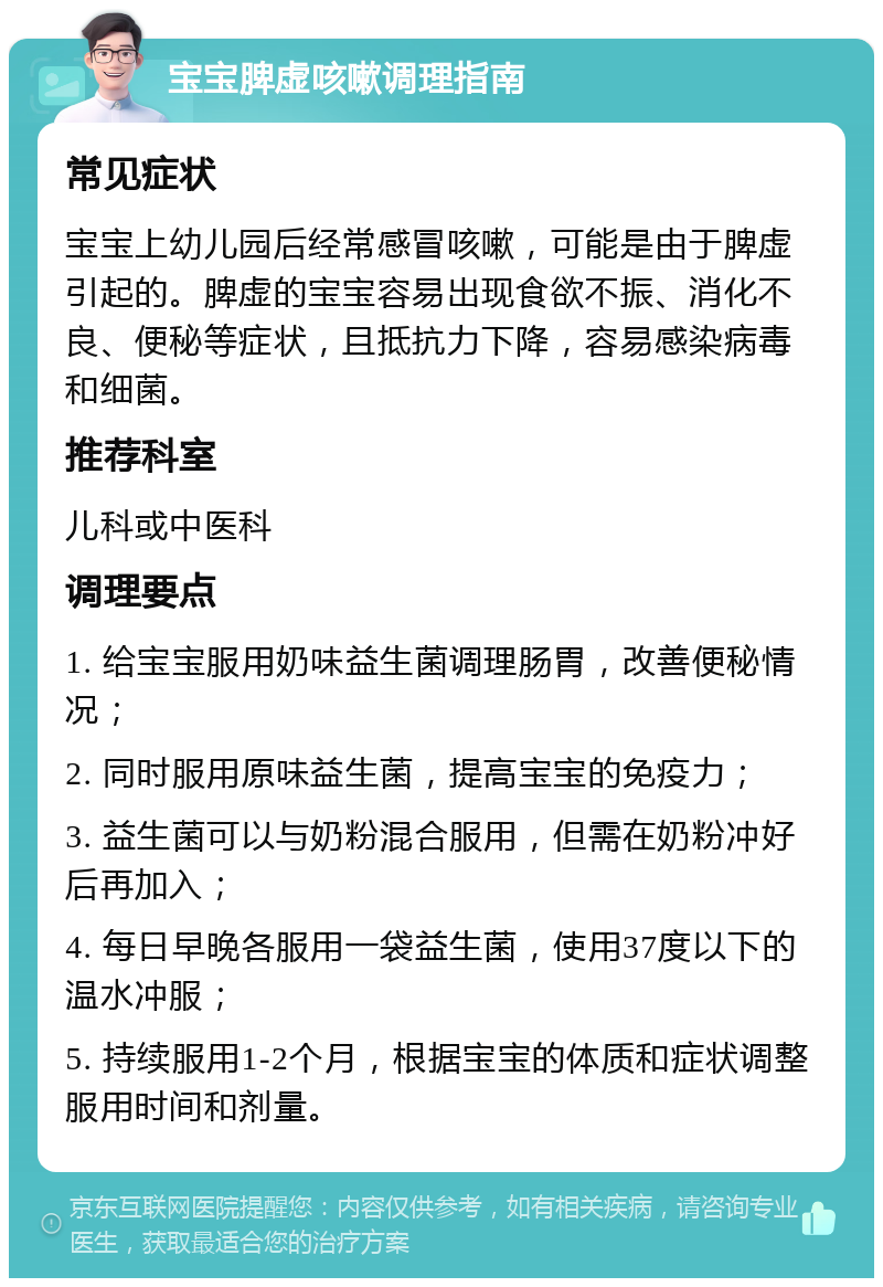 宝宝脾虚咳嗽调理指南 常见症状 宝宝上幼儿园后经常感冒咳嗽，可能是由于脾虚引起的。脾虚的宝宝容易出现食欲不振、消化不良、便秘等症状，且抵抗力下降，容易感染病毒和细菌。 推荐科室 儿科或中医科 调理要点 1. 给宝宝服用奶味益生菌调理肠胃，改善便秘情况； 2. 同时服用原味益生菌，提高宝宝的免疫力； 3. 益生菌可以与奶粉混合服用，但需在奶粉冲好后再加入； 4. 每日早晚各服用一袋益生菌，使用37度以下的温水冲服； 5. 持续服用1-2个月，根据宝宝的体质和症状调整服用时间和剂量。