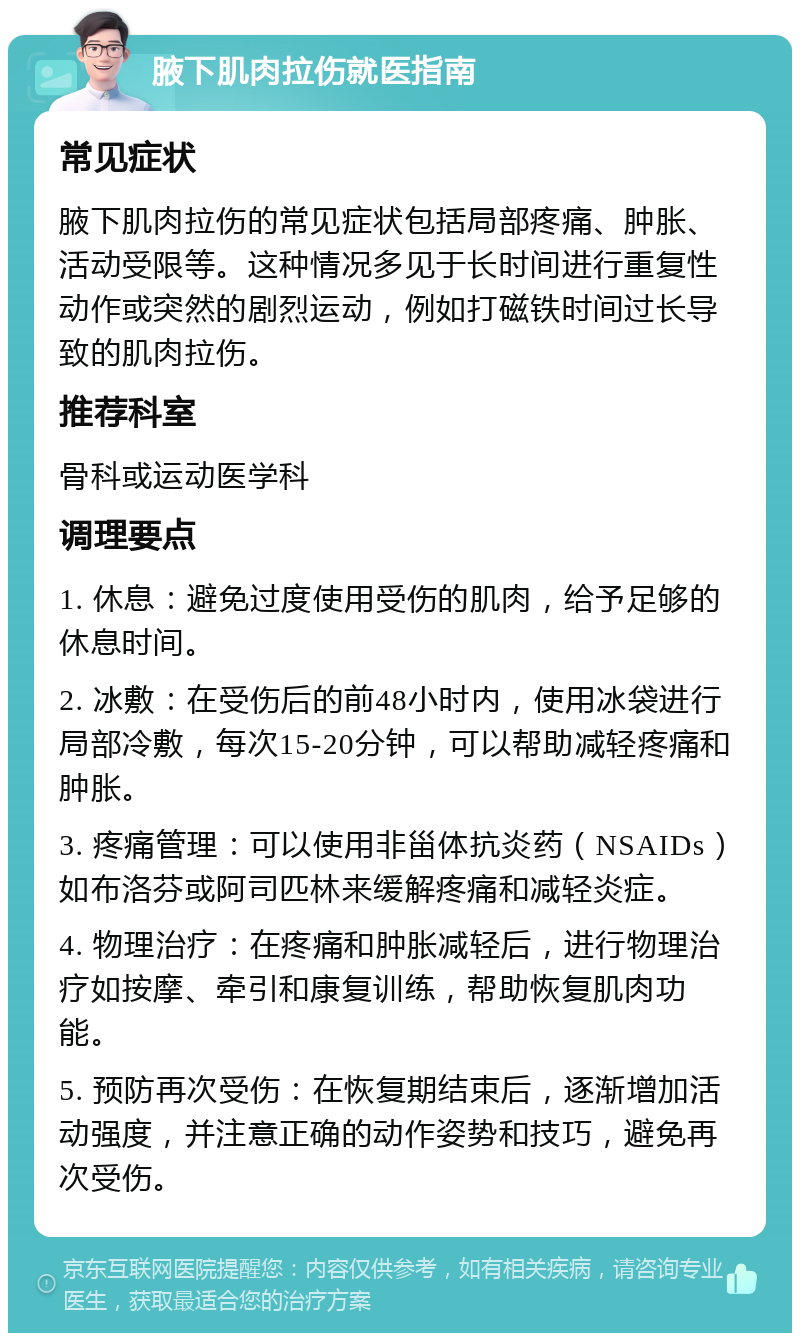 腋下肌肉拉伤就医指南 常见症状 腋下肌肉拉伤的常见症状包括局部疼痛、肿胀、活动受限等。这种情况多见于长时间进行重复性动作或突然的剧烈运动，例如打磁铁时间过长导致的肌肉拉伤。 推荐科室 骨科或运动医学科 调理要点 1. 休息：避免过度使用受伤的肌肉，给予足够的休息时间。 2. 冰敷：在受伤后的前48小时内，使用冰袋进行局部冷敷，每次15-20分钟，可以帮助减轻疼痛和肿胀。 3. 疼痛管理：可以使用非甾体抗炎药（NSAIDs）如布洛芬或阿司匹林来缓解疼痛和减轻炎症。 4. 物理治疗：在疼痛和肿胀减轻后，进行物理治疗如按摩、牵引和康复训练，帮助恢复肌肉功能。 5. 预防再次受伤：在恢复期结束后，逐渐增加活动强度，并注意正确的动作姿势和技巧，避免再次受伤。